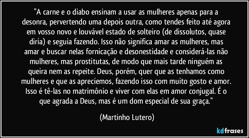 ''A carne e o diabo ensinam a usar as mulheres apenas para a desonra, pervertendo uma depois outra, como tendes feito até agora em vosso novo e louvável estado de solteiro (de dissolutos, quase diria) e seguia fazendo. Isso não significa amar as mulheres, mas amar e buscar nelas fornicação e desonestidade e considerá-las não mulheres, mas prostitutas, de modo que mais tarde ninguém as queira nem as repeite. Deus, porém, quer que as tenhamos como mulheres e que as apreciemos, fazendo isso com muito gosto e amor. Isso é tê-las no matrimônio e viver com elas em amor conjugal. É o que agrada a Deus, mas é um dom especial de sua graça.'' (Martinho Lutero)