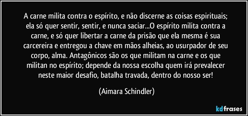 A carne milita contra o espírito, e não discerne as coisas espirituais; ela só quer sentir, sentir, e nunca saciar...O espírito milita contra a carne, e só quer libertar a carne da prisão que ela mesma é sua carcereira e entregou a chave em mãos alheias, ao usurpador de seu corpo, alma. Antagônicos são os que militam na carne e os que militan no espírito; depende da nossa escolha quem irá prevalecer neste maior desafio, batalha travada, dentro do nosso ser! (Aimara Schindler)