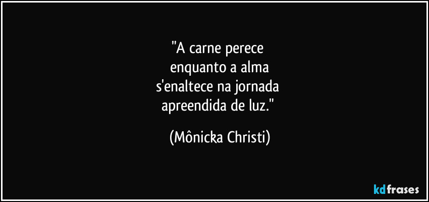 "A carne perece 
enquanto a alma
s'enaltece na jornada 
apreendida de luz." (Mônicka Christi)
