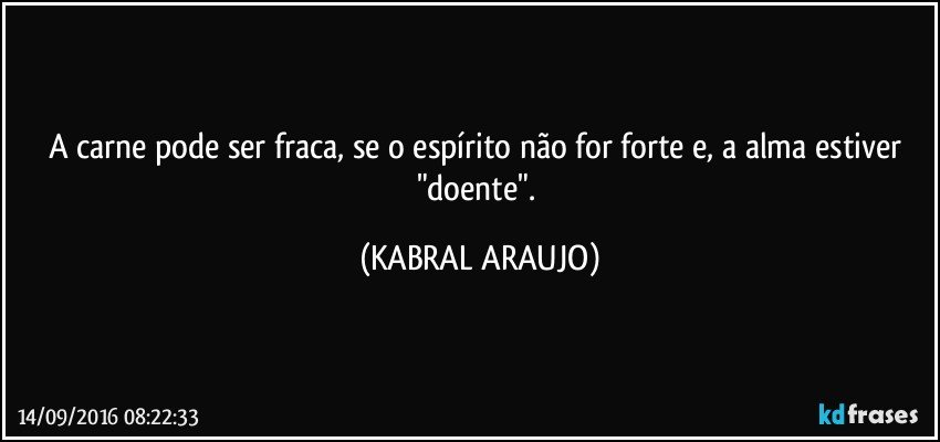 A carne pode ser fraca, se o espírito não for forte e, a alma estiver "doente". (KABRAL ARAUJO)