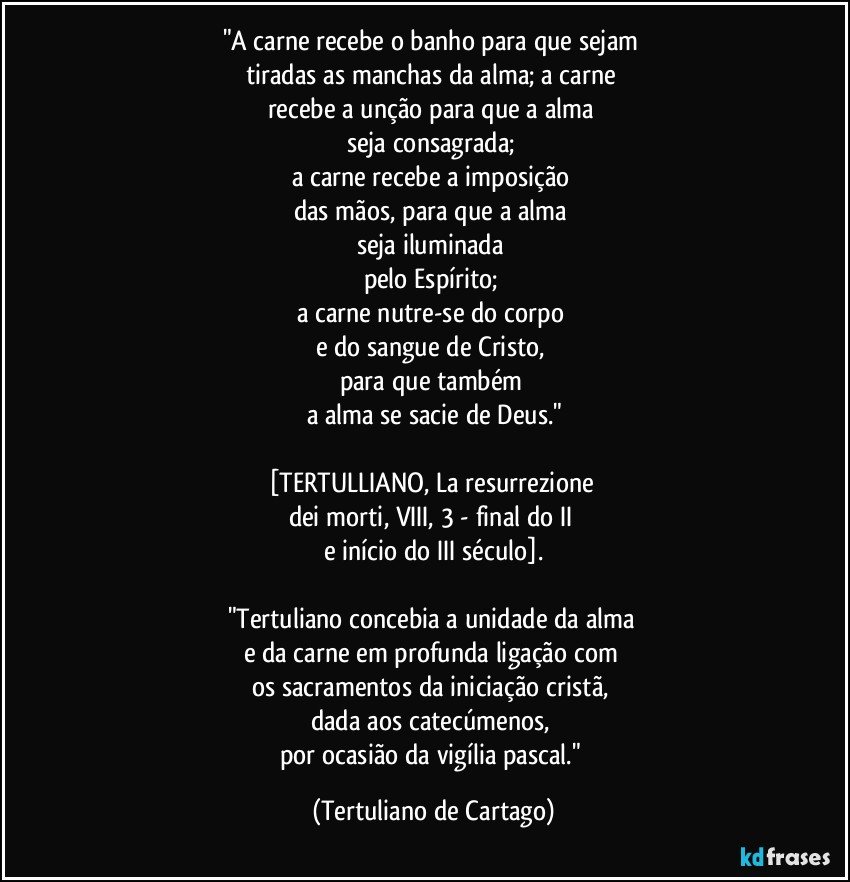 "A carne recebe o banho para que sejam 
tiradas as manchas da alma; a carne 
recebe a unção para que a alma 
seja consagrada; 
a carne recebe a imposição 
das mãos, para que a alma 
seja iluminada 
pelo Espírito; 
a carne nutre-se do corpo 
e do sangue de Cristo, 
para que também 
a alma se sacie de Deus."

[TERTULLIANO, La resurrezione 
dei morti, VIII, 3 - final do II 
e início do III século].

"Tertuliano concebia a unidade da alma 
e da carne em profunda ligação com 
os sacramentos da iniciação cristã, 
dada aos catecúmenos, 
por ocasião da vigília pascal." (Tertuliano de Cartago)