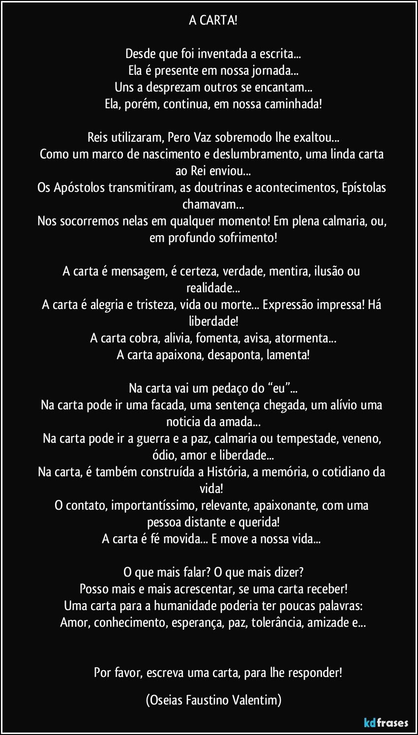 A CARTA!

Desde que foi inventada a escrita...
Ela é presente em nossa jornada...
Uns a desprezam outros se encantam...
Ela, porém, continua, em nossa caminhada!

Reis utilizaram, Pero Vaz sobremodo lhe exaltou...
Como um marco de nascimento e deslumbramento, uma linda carta ao Rei enviou...
Os Apóstolos transmitiram, as doutrinas e acontecimentos, Epístolas chamavam...
Nos socorremos nelas em qualquer momento! Em plena calmaria, ou, em profundo sofrimento!

A carta é mensagem, é certeza, verdade, mentira, ilusão ou realidade...
A carta é alegria e tristeza, vida ou morte... Expressão impressa! Há liberdade!
A carta cobra, alivia, fomenta, avisa, atormenta...
A carta apaixona, desaponta, lamenta!

Na carta vai um pedaço do “eu”...
Na carta pode ir uma facada, uma sentença chegada, um alívio uma noticia da amada...
Na carta pode ir a guerra e a paz, calmaria ou tempestade, veneno, ódio, amor e liberdade...
Na carta, é também construída a História, a memória, o cotidiano da vida! 
O contato, importantíssimo, relevante, apaixonante, com uma pessoa distante e querida!
A carta é fé movida... E move a nossa vida... 

O que mais falar? O que mais dizer?
Posso mais e mais acrescentar, se uma carta receber!
Uma carta para a humanidade poderia ter poucas palavras:
Amor, conhecimento, esperança, paz, tolerância, amizade e...


				Por favor, escreva uma carta, para lhe responder! (Oseias Faustino Valentim)