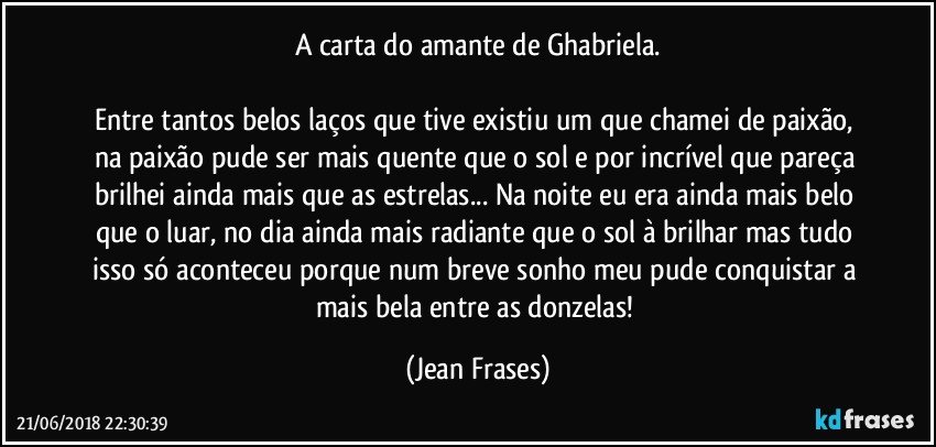 A carta do amante de Ghabriela.

Entre tantos belos laços que tive existiu um que chamei de paixão, na paixão pude ser mais quente que o sol e por incrível que pareça brilhei ainda mais que as estrelas... Na noite eu era ainda mais belo que o luar, no dia ainda mais radiante que o sol à brilhar mas tudo isso só aconteceu porque num breve sonho meu pude conquistar a mais bela entre as donzelas! (Jean Frases)