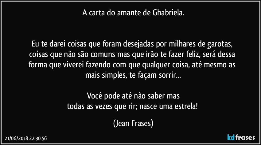 A carta do amante de Ghabriela.


Eu te darei coisas que foram desejadas por milhares de garotas, coisas que não são comuns mas que irão te fazer feliz, será dessa forma que viverei fazendo com que qualquer coisa, até mesmo as mais simples, te façam sorrir...

Você pode até não saber mas
todas as vezes que rir; nasce uma estrela! (Jean Frases)