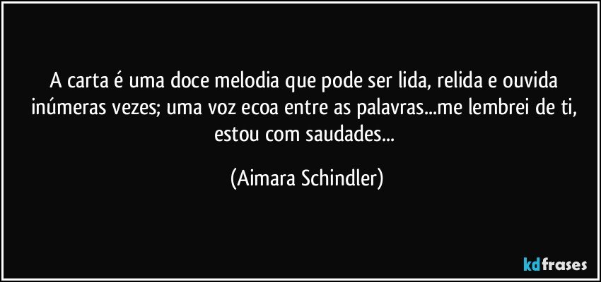 A carta é uma doce melodia que pode ser lida, relida e ouvida inúmeras vezes; uma voz ecoa entre as palavras...me lembrei de ti, estou com saudades... (Aimara Schindler)