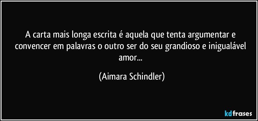 A carta mais longa escrita é aquela que tenta argumentar e convencer em palavras o outro ser do seu grandioso e inigualável amor... (Aimara Schindler)