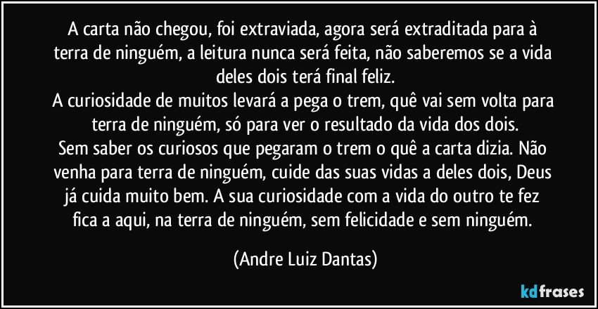 A carta não chegou, foi extraviada, agora será extraditada para à terra de ninguém, a leitura nunca será feita, não saberemos se a vida deles dois terá final feliz.
A curiosidade de muitos levará a pega o trem, quê vai sem volta para terra de ninguém, só para ver o resultado da vida dos dois.
Sem saber os curiosos que pegaram o trem o quê a carta dizia. Não venha para terra de ninguém, cuide das suas vidas a deles dois, Deus já cuida muito bem. A sua curiosidade com a vida do outro te fez fica a aqui, na terra de ninguém, sem felicidade e sem ninguém. (Andre Luiz Dantas)