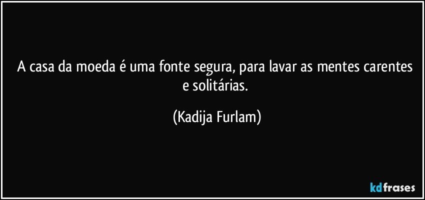 A casa da moeda é  uma fonte segura, para lavar as mentes carentes e solitárias. (Kadija Furlam)