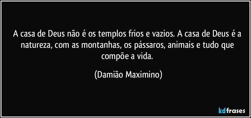 A casa de Deus não é os templos frios e vazios. A casa de Deus é a natureza, com as montanhas, os pássaros, animais e tudo que compõe a vida. (Damião Maximino)