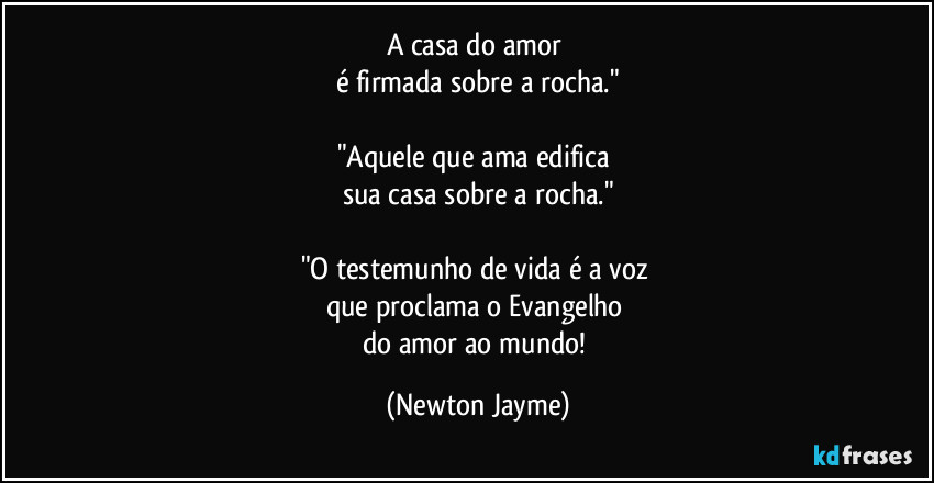 A casa do amor 
é firmada sobre a rocha."

"Aquele que ama edifica 
sua casa sobre a rocha."

"O testemunho de vida é a voz 
que proclama o Evangelho 
do amor ao mundo! (Newton Jayme)