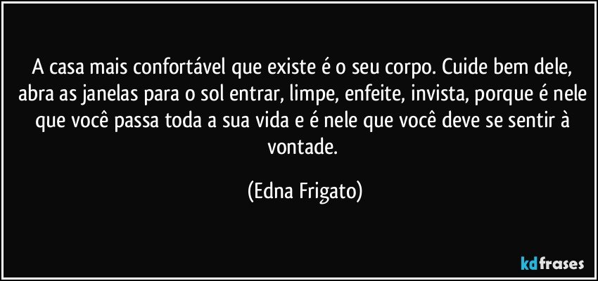 A casa mais confortável que existe é o seu corpo. Cuide bem dele, abra as janelas para o sol entrar, limpe, enfeite, invista, porque é nele que você passa toda a sua vida e é nele que você deve se sentir à vontade. (Edna Frigato)