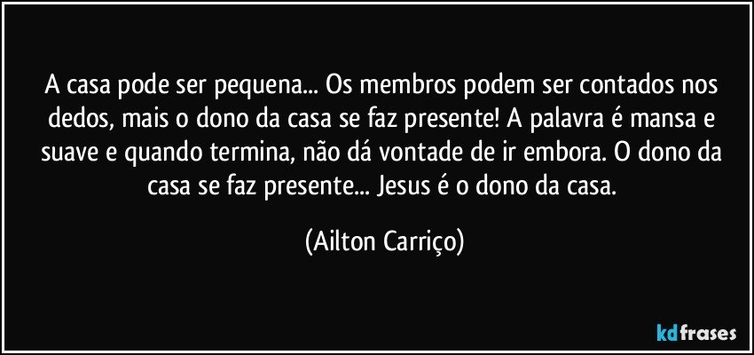 A casa pode ser pequena... Os membros podem ser contados nos dedos, mais o dono da casa se faz presente! A palavra é mansa e suave e quando termina, não  dá vontade de ir embora. O dono da casa  se faz presente... Jesus é o dono da casa. (Ailton Carriço)