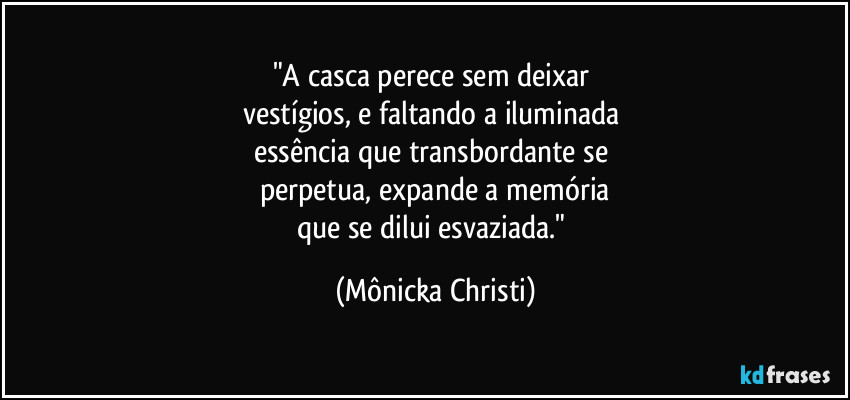 "A casca perece sem deixar  
vestígios, e faltando a iluminada 
essência que transbordante se 
perpetua, expande a memória
que se dilui esvaziada." (Mônicka Christi)