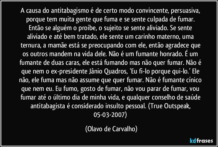 A causa do antitabagismo é de certo modo convincente, persuasiva, porque tem muita gente que fuma e se sente culpada de fumar. Então se alguém o proíbe, o sujeito se sente aliviado. Se sente aliviado e até bem tratado, ele sente um carinho materno, uma ternura, a mamãe está se preocupando com ele, então agradece que os outros mandem na vida dele. Não é um fumante honrado. É um fumante de duas caras, ele está fumando mas não quer fumar. Não é que nem o ex-presidente Jânio Quadros, ‘Eu fi-lo porque qui-lo.’ Ele não, ele fuma mas não assume que quer fumar. Não é fumante cínico que nem eu. Eu fumo, gosto de fumar, não vou parar de fumar, vou fumar até o último dia de minha vida, e qualquer conselho de saúde antitabagista é considerado insulto pessoal. (True Outspeak, 05-03-2007) (Olavo de Carvalho)