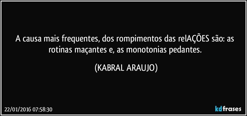 A causa mais frequentes, dos rompimentos das relAÇÕES são: as rotinas maçantes e, as monotonias pedantes. (KABRAL ARAUJO)