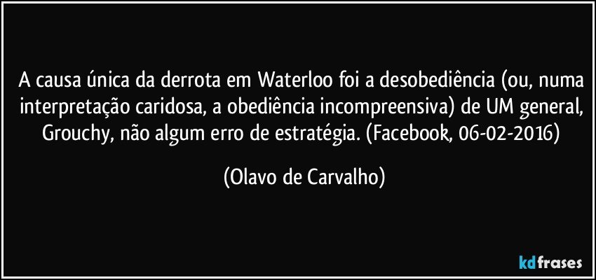 A causa única da derrota em Waterloo foi a desobediência (ou, numa interpretação caridosa, a obediência incompreensiva) de UM general, Grouchy, não algum erro de estratégia. (Facebook, 06-02-2016) (Olavo de Carvalho)