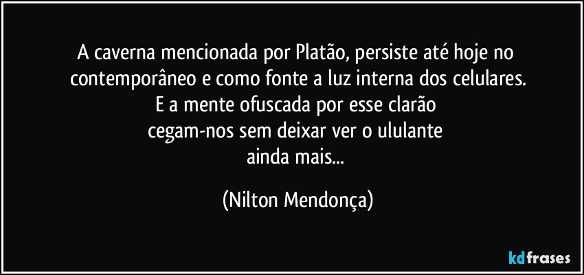 A caverna mencionada por Platão, persiste até hoje no contemporâneo e como fonte a luz interna dos celulares.
E a mente ofuscada por esse clarão 
cegam-nos sem deixar ver o ululante 
ainda mais... (Nilton Mendonça)