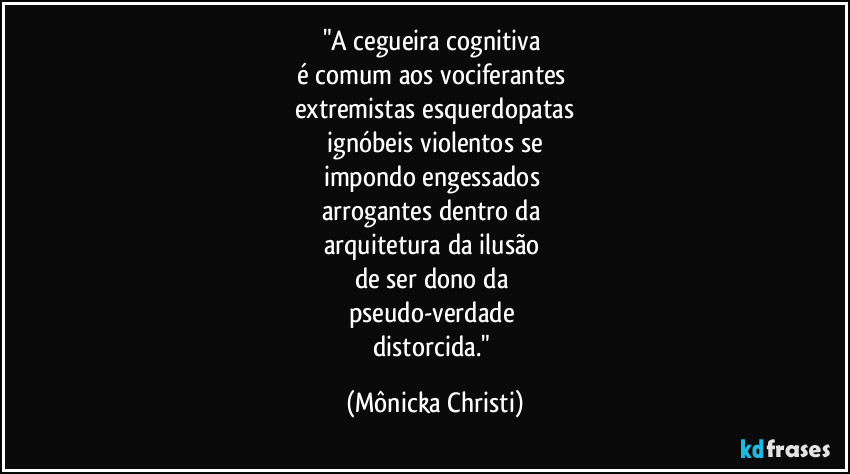 "A cegueira cognitiva 
é comum aos vociferantes 
extremistas esquerdopatas
 ignóbeis violentos se 
impondo engessados 
arrogantes dentro da 
arquitetura da ilusão 
de ser dono da 
pseudo-verdade 
distorcida." (Mônicka Christi)