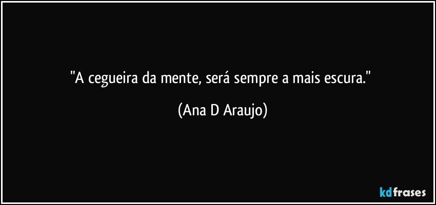 "A cegueira da mente, será sempre a mais escura." (Ana D Araujo)