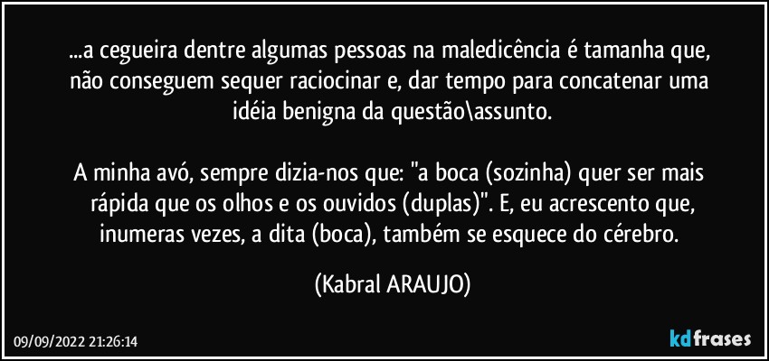 ...a cegueira dentre algumas pessoas na maledicência é tamanha que, não conseguem sequer raciocinar e, dar tempo para concatenar uma idéia benigna da questão\assunto.

A minha avó, sempre dizia-nos que: "a boca (sozinha) quer ser mais rápida que os olhos e os ouvidos (duplas)". E, eu acrescento que,
inumeras vezes, a dita (boca), também se esquece do cérebro. (KABRAL ARAUJO)