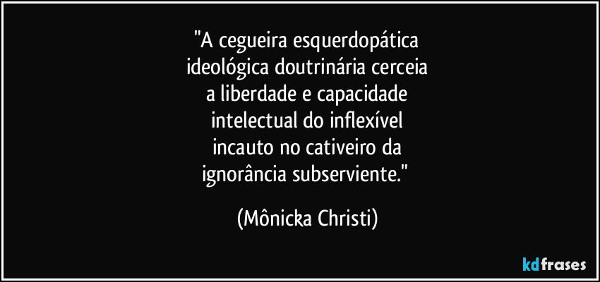 "A cegueira esquerdopática
ideológica doutrinária cerceia
a liberdade e capacidade
intelectual do inflexível
incauto no cativeiro da
ignorância subserviente." (Mônicka Christi)