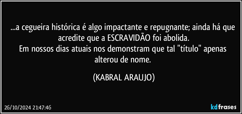 ...a cegueira histórica é algo impactante e repugnante; ainda há que acredite que a ESCRAVIDÃO foi abolida.
Em nossos dias atuais nos demonstram que tal "título" apenas alterou de nome. (KABRAL ARAUJO)