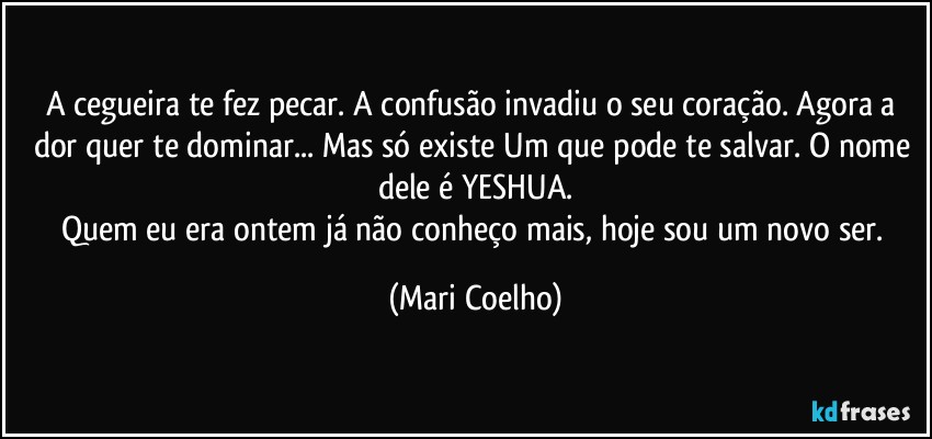 A cegueira te fez pecar. A confusão invadiu o seu coração. Agora a dor quer te dominar... Mas só existe Um que pode te salvar. O nome dele é YESHUA.
Quem eu era ontem já não conheço mais, hoje sou um novo ser. (Mari Coelho)