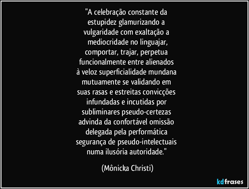 "A celebração constante da
estupidez glamurizando a
vulgaridade com exaltação a
mediocridade no linguajar,
comportar, trajar, perpetua
funcionalmente entre alienados
à veloz superficialidade mundana
mutuamente se validando em
suas rasas e estreitas convicções
infundadas e incutidas por
subliminares pseudo-certezas
advinda da confortável omissão
delegada pela performática
segurança de pseudo-intelectuais
numa ilusória autoridade." (Mônicka Christi)