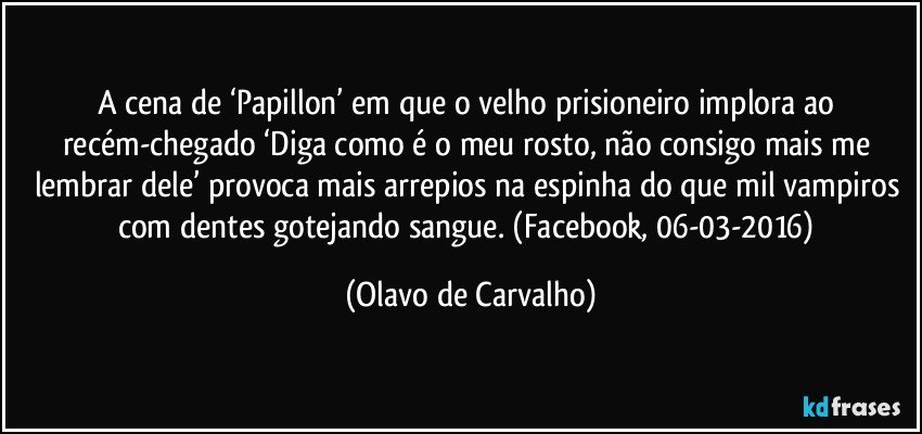 A cena de ‘Papillon’ em que o velho prisioneiro implora ao recém-chegado ‘Diga como é o meu rosto, não consigo mais me lembrar dele’ provoca mais arrepios na espinha do que mil vampiros com dentes gotejando sangue. (Facebook, 06-03-2016) (Olavo de Carvalho)