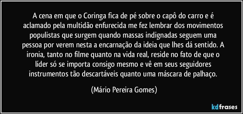 A cena em que o Coringa fica de pé sobre o capô do carro e é aclamado pela multidão enfurecida me fez lembrar dos movimentos populistas que surgem quando massas indignadas seguem uma pessoa por verem nesta a encarnação da ideia que lhes dá sentido. A ironia, tanto no filme quanto na vida real, reside no fato de que o líder só se importa consigo mesmo e vê em seus seguidores instrumentos tão descartáveis quanto uma máscara de palhaço. (Mário Pereira Gomes)