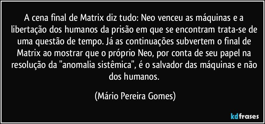 A cena final de Matrix diz tudo: Neo venceu as máquinas e a libertação dos humanos da prisão em que se encontram trata-se de uma questão de tempo. Já as continuações subvertem o final de Matrix ao mostrar que o próprio Neo, por conta de seu papel na resolução da "anomalia sistêmica", é o salvador das máquinas e não dos humanos. (Mário Pereira Gomes)