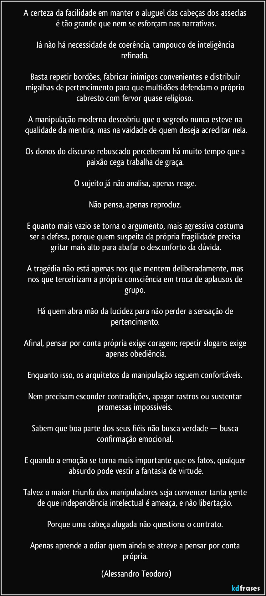 A certeza da facilidade em manter o aluguel das cabeças dos asseclas é tão grande que nem se esforçam nas narrativas.
Já não há necessidade de coerência, tampouco de inteligência refinada.
Basta repetir bordões, fabricar inimigos convenientes e distribuir migalhas de pertencimento para que multidões defendam o próprio cabresto com fervor quase religioso.
A manipulação moderna descobriu que o segredo nunca esteve na qualidade da mentira, mas na vaidade de quem deseja acreditar nela.
Os donos do discurso rebuscado perceberam há muito tempo que a paixão cega trabalha de graça.
O sujeito já não analisa, apenas reage.
Não pensa, apenas reproduz.
E quanto mais vazio se torna o argumento, mais agressiva costuma ser a defesa, porque quem suspeita da própria fragilidade precisa gritar mais alto para abafar o desconforto da dúvida.
A tragédia não está apenas nos que mentem deliberadamente, mas nos que terceirizam a própria consciência em troca de aplausos de grupo.
Há quem abra mão da lucidez para não perder a sensação de pertencimento.
Afinal, pensar por conta própria exige coragem; repetir slogans exige apenas obediência.
Enquanto isso, os arquitetos da manipulação seguem confortáveis.
Nem precisam esconder contradições, apagar rastros ou sustentar promessas impossíveis.
Sabem que boa parte dos seus fiéis não busca verdade — busca confirmação emocional.
E quando a emoção se torna mais importante que os fatos, qualquer absurdo pode vestir a fantasia de virtude.
Talvez o maior triunfo dos manipuladores seja convencer tanta gente de que independência intelectual é ameaça, e não libertação.
Porque uma cabeça alugada não questiona o contrato.
Apenas aprende a odiar quem ainda se atreve a pensar por conta própria. (Alessandro Teodoro)