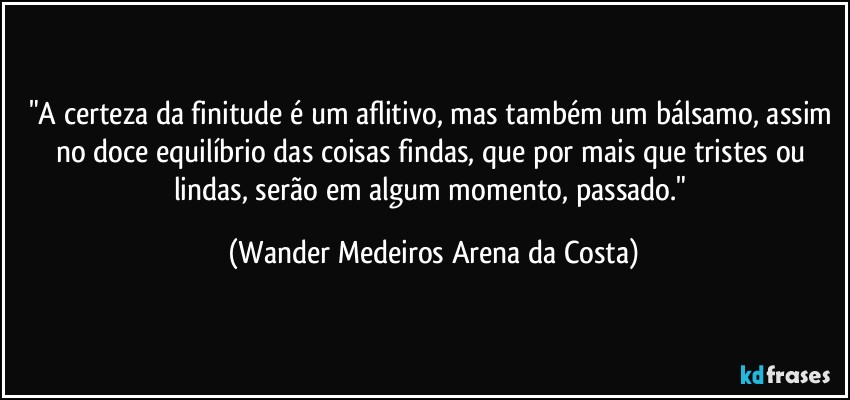 "A certeza da finitude é um aflitivo, mas também um bálsamo, assim no doce equilíbrio das coisas findas, que por mais que tristes ou lindas, serão em algum momento, passado." (Wander Medeiros Arena da Costa)