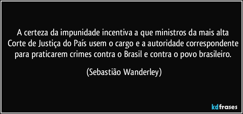A certeza da impunidade incentiva a que ministros da mais alta Corte de Justiça do País usem o cargo e a autoridade correspondente para praticarem crimes contra o Brasil e contra o povo brasileiro. (Sebastião Wanderley)