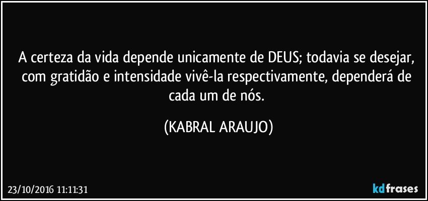 A certeza da vida depende unicamente de DEUS; todavia se desejar, com gratidão e intensidade vivê-la respectivamente, dependerá de cada um de nós. (KABRAL ARAUJO)