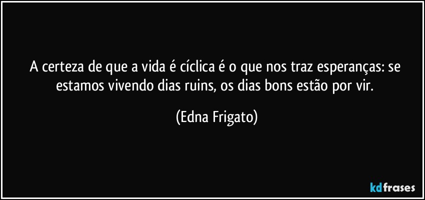 A certeza de que a vida é cíclica é o que nos traz esperanças: se estamos vivendo dias ruins, os dias bons estão por vir. (Edna Frigato)