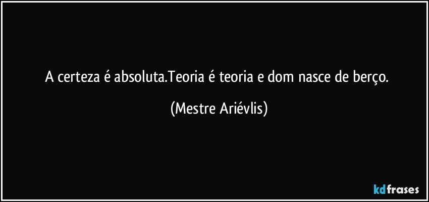 A certeza é absoluta.Teoria é teoria e dom nasce de berço. (Mestre Ariévlis)