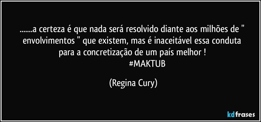 ...a certeza é  que nada será  resolvido diante  aos  milhões de  " envolvimentos "  que existem,  mas  é inaceitável  essa   conduta para a concretização de um país melhor ! 
                                                  #MAKTUB (Regina Cury)