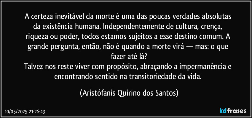A certeza inevitável da morte é uma das poucas verdades absolutas da existência humana. Independentemente de cultura, crença, riqueza ou poder, todos estamos sujeitos a esse destino comum. A grande pergunta, então, não é quando a morte virá — mas: o que fazer até lá?
Talvez nos reste viver com propósito, abraçando a impermanência e encontrando sentido na transitoriedade da vida. (Aristófanis Quirino dos Santos)