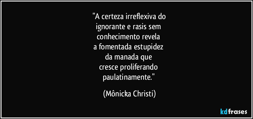 "A certeza irreflexiva do
ignorante e rasis sem 
conhecimento revela 
a fomentada estupidez 
da manada que 
cresce proliferando 
paulatinamente." (Mônicka Christi)
