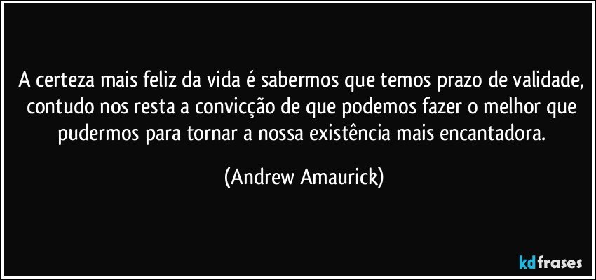 A certeza mais feliz da vida é sabermos que temos prazo de validade, contudo nos resta a convicção de que podemos fazer o melhor que pudermos para tornar a nossa existência mais encantadora. (Andrew Amaurick)