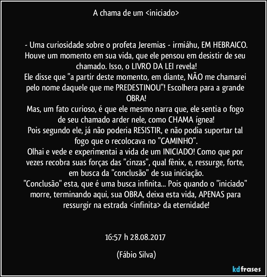 A chama de um <iniciado>


- Uma curiosidade sobre o profeta Jeremias - irmiáhu, EM HEBRAICO.
Houve um momento em sua vida, que ele pensou em desistir de seu chamado. Isso, o LIVRO DA LEI revela!
Ele disse que "a partir deste momento, em diante, NÃO me chamarei pelo nome daquele que me PREDESTINOU"! Escolhera para a grande OBRA!
Mas, um fato curioso, é que ele mesmo narra que, ele sentia o fogo de seu chamado arder nele, como CHAMA ígnea!
Pois segundo ele, já não poderia RESISTIR, e não podia suportar tal fogo que o recolocava no "CAMINHO".
Olhai e vede e experimentai a vida de um INICIADO! Como que por vezes recobra suas forças das "cinzas", qual fênix, e, ressurge, forte, em busca da "conclusão" de sua iniciação.
"Conclusão" esta, que é uma busca infinita... Pois quando o "iniciado" morre, terminando aqui, sua OBRA, deixa esta vida, APENAS para ressurgir na estrada <infinita> da eternidade!


16:57 h 28.08.2017 (Fábio Silva)