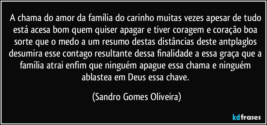 A chama do amor da família do carinho muitas vezes apesar de tudo está acesa bom quem quiser apagar e tiver coragem e coração boa sorte que o medo a um resumo destas distâncias deste antplaglos desumira esse contago resultante dessa finalidade a essa graça que a família atrai enfim que ninguém apague essa chama e ninguém ablastea em Deus essa chave. (Sandro Gomes Oliveira)