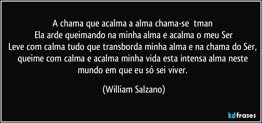 A chama que acalma a alma chama-se Ātman 
Ela arde queimando na minha alma e acalma o meu Ser
Leve com calma tudo que transborda minha alma e na chama do Ser, queime com calma e acalma minha vida esta intensa alma neste mundo em que eu só sei viver. (William Salzano)