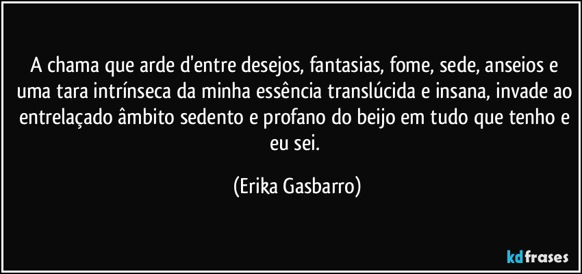 A chama que arde d'entre desejos, fantasias, fome, sede, anseios e uma tara intrínseca da minha essência translúcida e insana, invade ao entrelaçado âmbito sedento e profano do beijo em tudo que tenho e eu sei. (Erika Gasbarro)