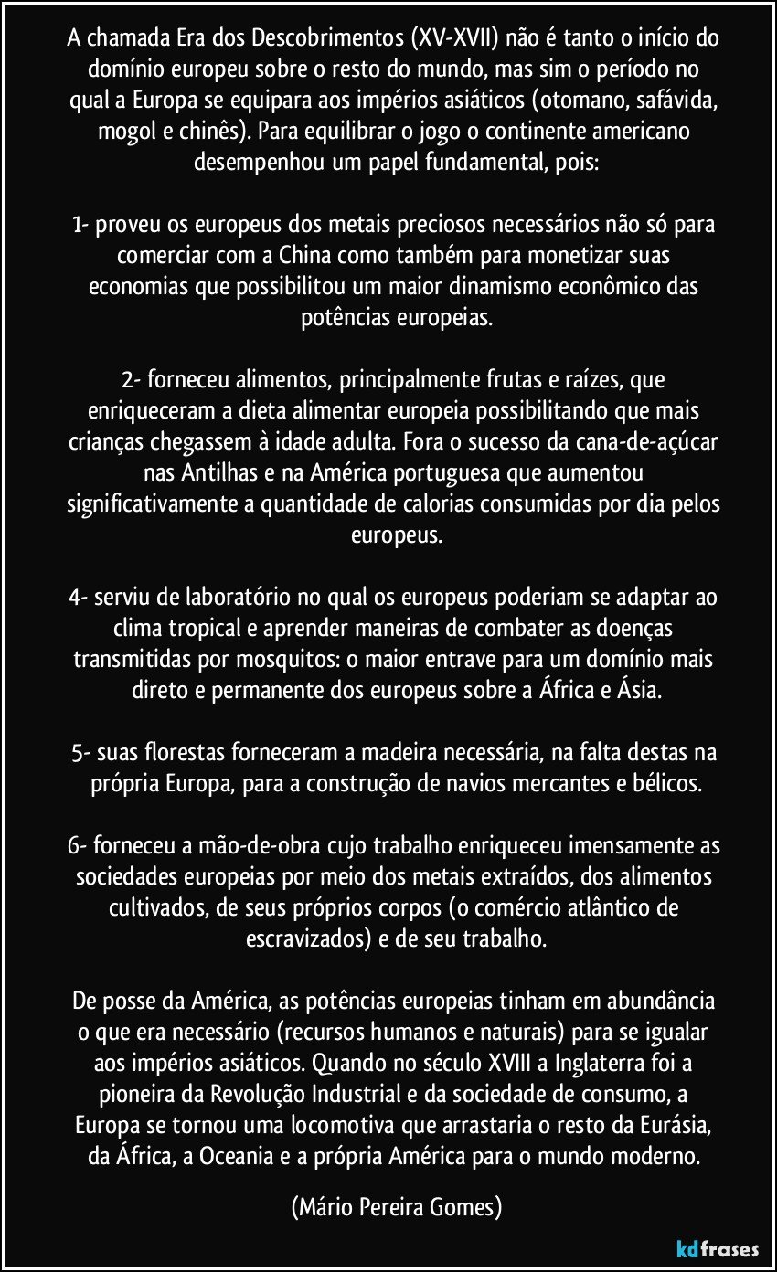 A chamada Era dos Descobrimentos (XV-XVII) não é tanto o início do domínio europeu sobre o resto do mundo, mas sim o período no qual a Europa se equipara aos impérios asiáticos (otomano, safávida, mogol e chinês). Para equilibrar o jogo o continente americano desempenhou um papel fundamental, pois:

1- proveu os europeus dos metais preciosos necessários não só para comerciar com a China como também para monetizar suas economias que possibilitou um maior dinamismo econômico das potências europeias.

2- forneceu alimentos, principalmente frutas e raízes, que enriqueceram a dieta alimentar europeia possibilitando que mais crianças chegassem à idade adulta. Fora o sucesso da cana-de-açúcar nas Antilhas e na América portuguesa que aumentou significativamente a quantidade de calorias consumidas por dia pelos europeus.

4- serviu de laboratório no qual os europeus poderiam se adaptar ao clima tropical e aprender maneiras de combater as doenças transmitidas por mosquitos: o maior entrave para um domínio mais direto e permanente dos europeus sobre a África e Ásia.

5- suas florestas forneceram a madeira necessária, na falta destas na própria Europa, para a construção de navios mercantes e bélicos.

6- forneceu a mão-de-obra cujo trabalho enriqueceu imensamente as sociedades europeias por meio dos metais extraídos, dos alimentos cultivados, de seus próprios corpos (o comércio atlântico de escravizados) e de seu trabalho.

De posse da América, as potências europeias tinham em abundância o que era necessário (recursos humanos e naturais) para se igualar aos impérios asiáticos. Quando no século XVIII a Inglaterra foi a pioneira da Revolução Industrial e da sociedade de consumo, a Europa se tornou uma locomotiva que arrastaria o resto da Eurásia, da África, a Oceania e a própria América para o mundo moderno. (Mário Pereira Gomes)