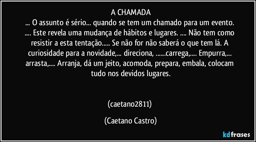 A CHAMADA
... O assunto é sério... quando se tem um chamado  para um evento. ... Este revela uma mudança de hábitos e lugares. ... Não tem como resistir a esta tentação... Se não for não saberá o que tem lá. A curiosidade para a novidade,... direciona, ...carrega,... Empurra,... arrasta,... Arranja, dá um jeito, acomoda, prepara, embala, colocam tudo nos devidos lugares.


(caetano2811) (Caetano Castro)