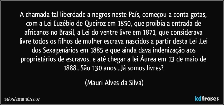 A chamada tal liberdade a negros neste País, começou a conta gotas, com a Lei Euzébio de Queiroz em 1850, que proibia a entrada de africanos no Brasil, a  Lei do ventre livre em 1871, que considerava livre todos os filhos de mulher escrava nascidos a partir desta Lei .Lei dos Sexagenários em 1885 e que ainda dava indenização aos proprietários de escravos, e até chegar a lei Áurea em  13 de maio de 1888...São  130 anos...Já somos livres? (Mauri Alves da Silva)