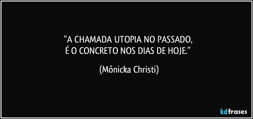 “A CHAMADA UTOPIA NO PASSADO, 
É O CONCRETO NOS DIAS DE HOJE.” (Mônicka Christi)