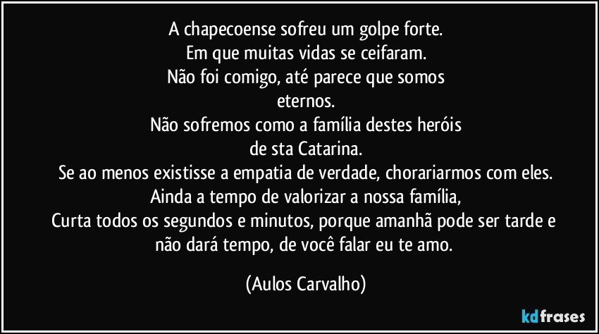 A chapecoense sofreu um golpe forte.
Em que muitas vidas se ceifaram.
Não foi comigo, até parece que somos
eternos.
Não sofremos como a família destes heróis
de sta Catarina.
Se ao menos existisse a empatia de verdade, chorariarmos com eles.
Ainda a tempo de valorizar a nossa família,
Curta todos os segundos e minutos, porque amanhã pode ser tarde e não dará tempo, de você falar eu te amo. (Aulos Carvalho)